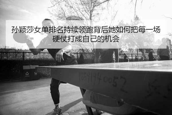 孙颖莎女单排名持续领跑背后她如何把每一场硬仗打成自己的机会